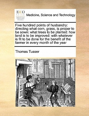 Five Hundred Points of Husbandry: Directing What Corn, Grass, Is Proper to Be Sown: What Trees to Be Planted: How Land Is to Be Improved: With Whateve by Tusser, Thomas