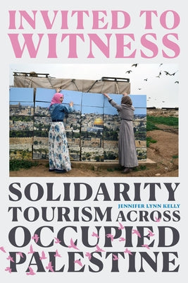 Invited to Witness: Solidarity Tourism Across Occupied Palestine by Kelly, Jennifer Lynn