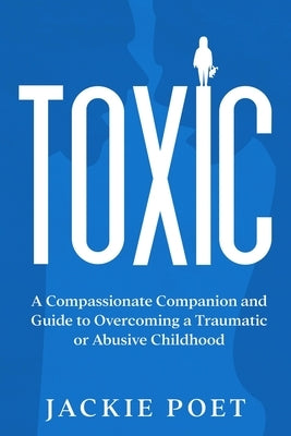 Toxic: A Compassionate Companion and Guide to Overcoming a Traumatic or Abusive Childhood by Poet, Jackie