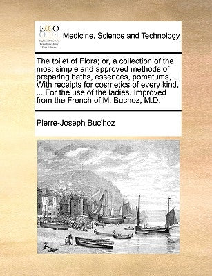 The toilet of Flora; or, a collection of the most simple and approved methods of preparing baths, essences, pomatums, ... With receipts for cosmetics by Buc'hoz, Pierre-Joseph