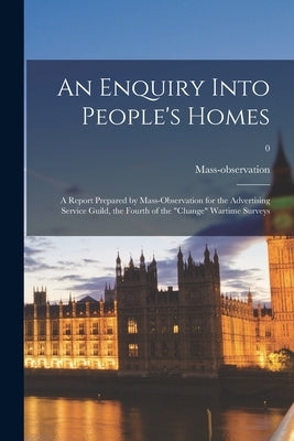 An Enquiry Into People's Homes: a Report Prepared by Mass-observation for the Advertising Service Guild, the Fourth of the "change" Wartime Surveys; 0 by Mass-Observation