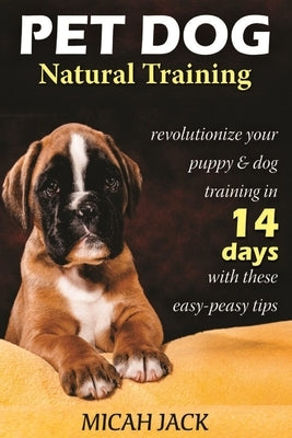 Pet Dog Natural Training: Revolutionize Your Puppy & Dog Training in 14 Days with these easy-peasy Tips by Jack, Micah