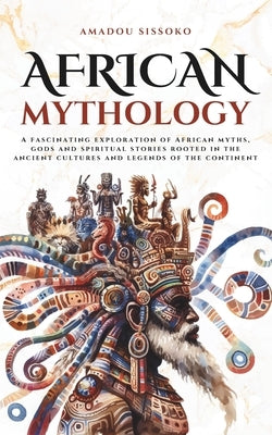 African Mythology: A fascinating exploration of African myths, gods and spiritual stories rooted in the ancient cultures and legends of the continent by Sissoko, Amadou