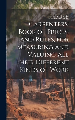 House Carpenters' Book of Prices, and Rules, for Measuring and Valuing All Their Different Kinds of Work by Anonymous