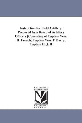 Instruction for Field Artillery. Prepared by a Board of Artillery Officers [Consisting of Captain Wm. H. French, Captain Wm. F. Barry, Captain H. J. H by United States War Department