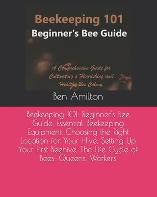 Beekeeping 101: Beginner's Bee Guide, Essential Beekeeping Equipment, Choosing the Right Location for Your Hive, Setting Up Your First by Amilton, Ben