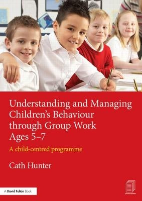 Understanding and Managing Children's Behaviour Through Group Work Ages 5-7: A Child-Centred Programme by Hunter, Cath