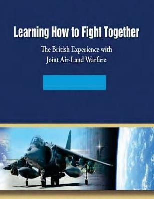 Learning How to Fight Together: The British Experience with Joint Air-Land Warfare by Air University Air Force Research Instit