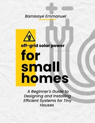 Off-Grid Solar Power for Small Homes: A Beginner's Guide to Designing and Installing Efficient Systems for Tiny Houses and Remote Living: Perfect for by Bamisaye, Emmanuel