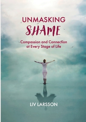 Unmasking Shame: Compassion and Connection at every stage of life by Larsson, LIV