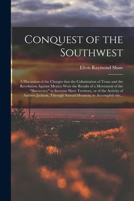 Conquest of the Southwest: a Discussion of the Charges That the Colonization of Texas and the Revolution Against Mexico Were the Results of a Mov by Shaw, Elton Raymond B. 1886