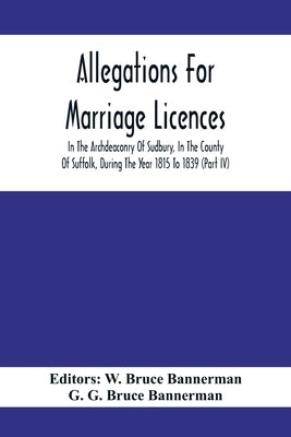 Allegations For Marriage Licences In The Archdeaconry Of Sudbury, In The County Of Suffolk, During The Year 1815 To 1839 (Part Iv) by Bruce Bannerman, W.