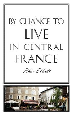By Chance to Live in Central France: A move to France, renovation, conversion and running a successful Gite by Elliott, Rhae