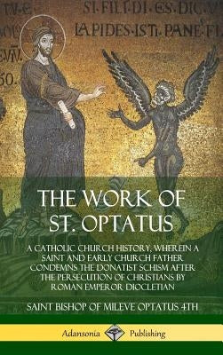 The Work of St. Optatus: A Catholic Church History, wherein a Saint and Early Church Father Condemns the Donatist Schism After the Persecution by Optatus 4th, Saint Bishop of Mileve