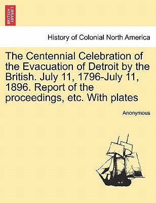 The Centennial Celebration of the Evacuation of Detroit by the British. July 11, 1796-July 11, 1896. Report of the Proceedings, Etc. with Plates by Anonymous
