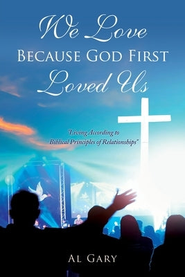 We Love Because God First Loved Us: "Living According to Biblical Principles of Relationship" by Gary, Al