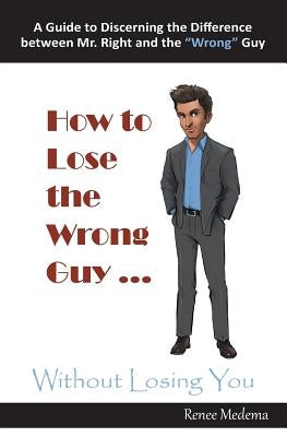 How to Lose the Wrong Guy ... Without Losing You: A Guide to Discerning the Difference Between Mr. Right and the Wrong Guy by Medema, Renee