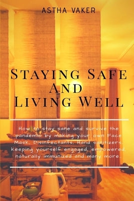 Staying Safe and Living Well: How to stay sane and survive the pandemic by making your own Face Mask, Disinfectants, Hand sanitizers, keeping yourse by Ashtavaker