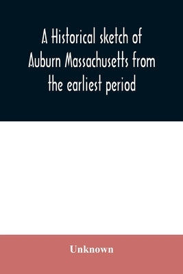A historical sketch of Auburn Massachusetts from the earliest period to the present day with brief accounts of early settlers and prominent citizens by Unknown