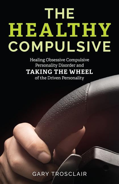 The Healthy Compulsive: Healing Obsessive Compulsive Personality Disorder and Taking the Wheel of the Driven Personality by Trosclair, Gary