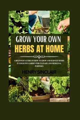 Growing Your Own Herbs At Home: A Beginner's Guide On How To Grow And Harvest Herbs In Your Own Garden For Culinary And Medicinal Purposes by Sinclair, Henry