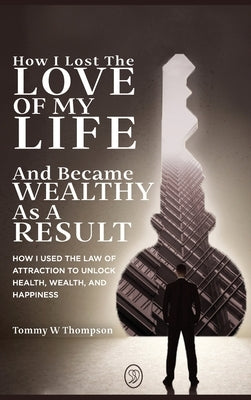 How I Lost the Love of My Life and Became Wealthy as a Result: How I Used the Law of Attraction to Unlock Health, Wealth, and Happiness by Thompson, Tommy W.