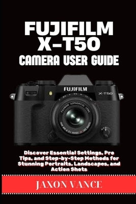 Fujifilm X-T50 Camera User Guide: Discover Essential Settings, Pro Tips, and Step-by-Step Methods for Stunning Portraits, Landscapes, and Action Shots by Vance, Jaxon