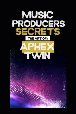 Music producers secrets: The art of Aphex Twin: Inside the Experimental World of Aphex Twin: A Guide for Music Makers and Fans by B.