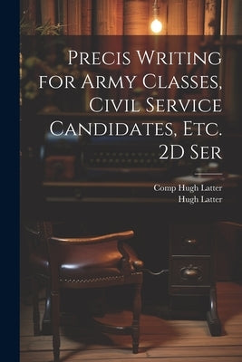 Precis Writing for Army Classes, Civil Service Candidates, Etc. 2D Ser by Latter, Hugh