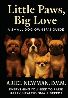 Little Paws, Big Love: A Small Dog Owner's Guide. Everything You Need to Raise Happy, Healthy Small Breeds by Newman, Ariel