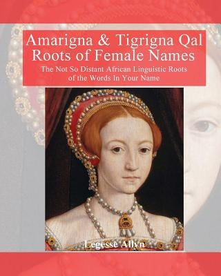Amarigna & Tigrigna Qal Roots of Female Names: The Not So Distant African Linquistic Roots of the Words In Your Name by Allyn, Legesse