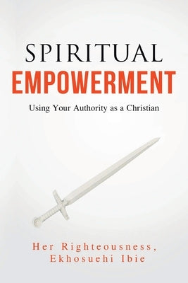 Spiritual Empowerment: Using Your Authority as a Christian by Ibie, Her Righteousness Ekhosuehi