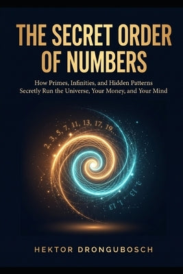 The Secret Order of Numbers: How Primes, Infinities, and Hidden Patterns Secretly Run the Universe, Your Money, and Your Mind by Drongubosch, Hektor