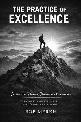 The Practice of Excellence: Lessons on Purpose, Passion, and Perseverance Through 50 Quotes from the World's Most Inspiring Minds by Merkh, Bob
