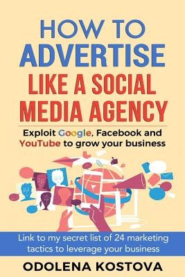 How to Advertise Like a Social Media Agency: Exploit Google, Facebook and Youtube to Grow Your Business by Kostova, Odolena