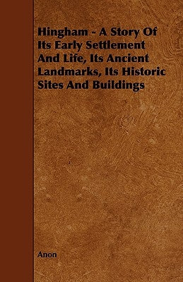 Hingham - A Story of Its Early Settlement and Life, Its Ancient Landmarks, Its Historic Sites and Buildings by Anon