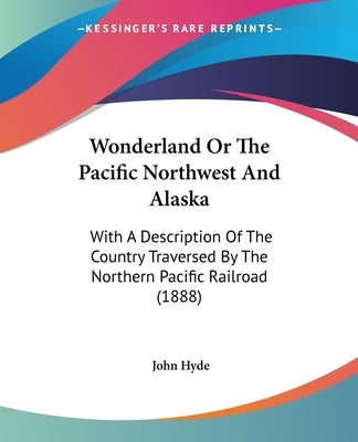 Wonderland Or The Pacific Northwest And Alaska: With A Description Of The Country Traversed By The Northern Pacific Railroad (1888) by Hyde, John