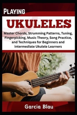 Playing Ukuleles: Master Chords, Strumming Patterns, Tuning, Fingerpicking, Music Theory, Song Practice, and Techniques for Beginners and Intermediate by Blau, Garcia