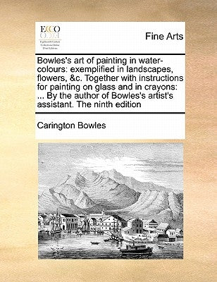 Bowles's Art of Painting in Water-Colours: Exemplified in Landscapes, Flowers, &C. Together with Instructions for Painting on Glass and in Crayons: .. by Bowles, Carington