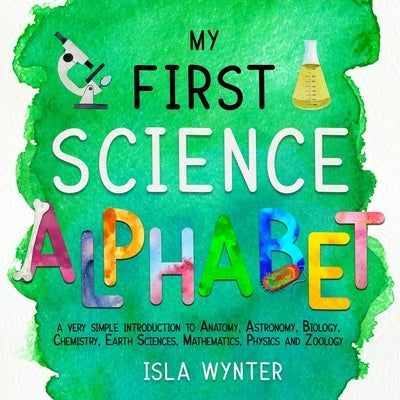 My First Science Alphabet: A Very Simple Introduction to Anatomy, Astronomy, Biology, Chemistry, Earth Sciences, Mathematics, Physics and Zoology by Wynter, Isla