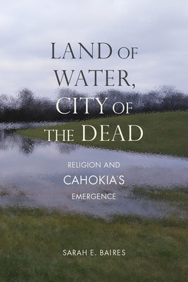 Land of Water, City of the Dead: Religion and Cahokia's Emergence by Baires, Sarah E.