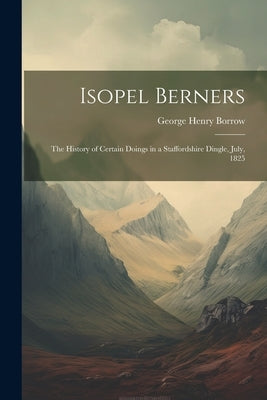 Isopel Berners: The History of certain doings in a Staffordshire Dingle, July, 1825 by Borrow, George Henry