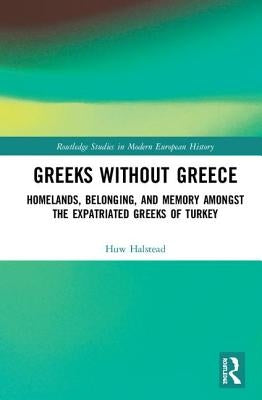 Greeks Without Greece: Homelands, Belonging, and Memory Amongst the Expatriated Greeks of Turkey by Halstead, Huw