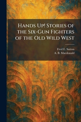Hands Up! Stories of the Six-Gun Fighters of the Old Wild West by Sutton, Fred E.