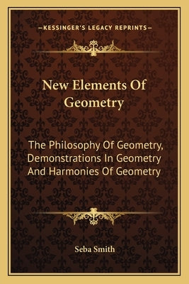New Elements Of Geometry: The Philosophy Of Geometry, Demonstrations In Geometry And Harmonies Of Geometry by Smith, Seba
