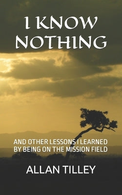 I Know Nothing: And Other Lessons I Learned by Being on the Mission Field by Tilley, Allan Rodney