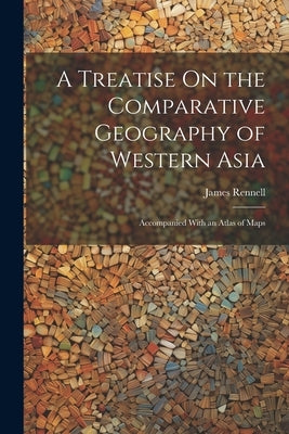 A Treatise On the Comparative Geography of Western Asia: Accompanied With an Atlas of Maps by Rennell, James
