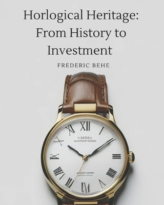 Horological Heritage From History to Investment: Exploring Brands, Collecting, and Investing by Behe, Frederic