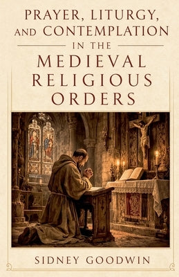 Prayer, Liturgy, and Contemplation in the Medieval Religious Orders by Goodwin, Sidney