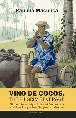 Vino de Cocos, The Pilgrim Beverage: Filipino Knowledge, Colonial Encounters and the Forgotten Origins of Mezcal by Deapera, Lilybeth R.